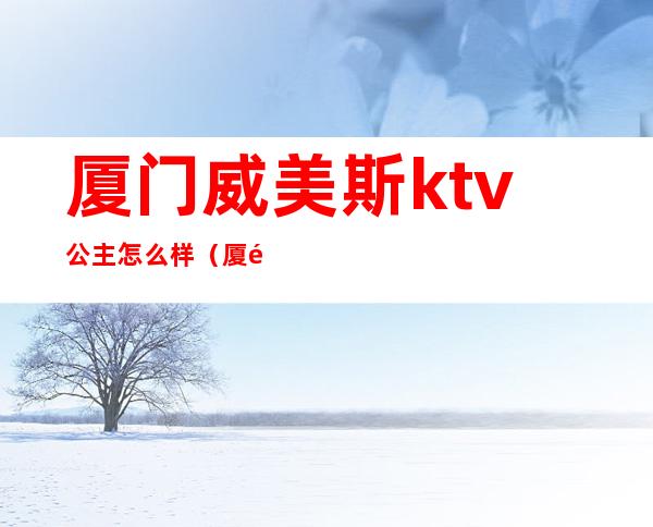 厦门威美斯ktv公主怎么样（厦门威美斯KTV）