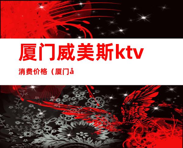 厦门威美斯ktv消费价格(厦门威美斯ktv价格表)