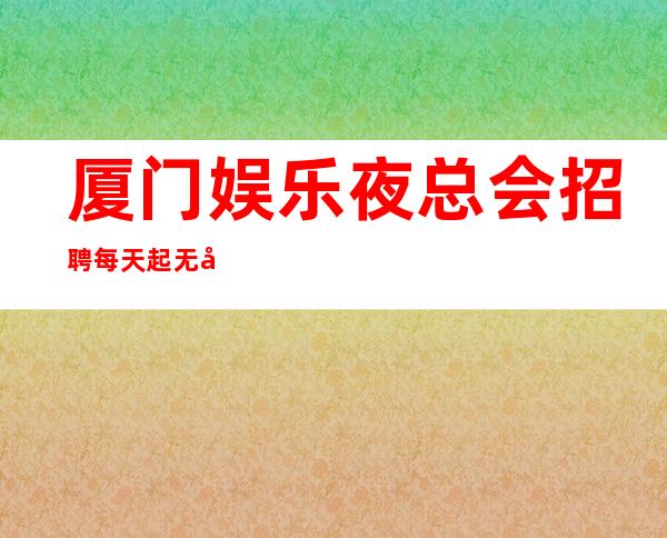 厦门娱乐夜总会招聘每天起无压力公平