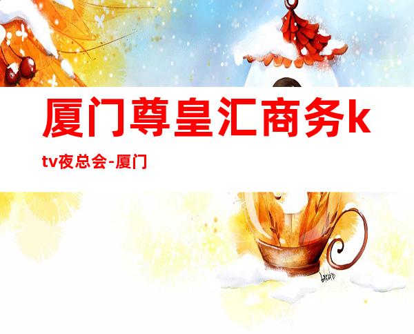 厦门尊皇汇商务ktv夜总会-厦门气氛超好的ktv – 厦门海沧商务KTV