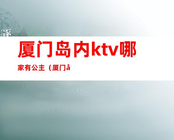 厦门岛内ktv哪家有公主(厦门岛内ktv哪家有公主服务)