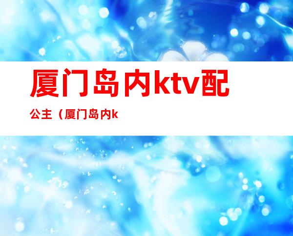 厦门岛内ktv配公主(厦门岛内ktv陪酒)