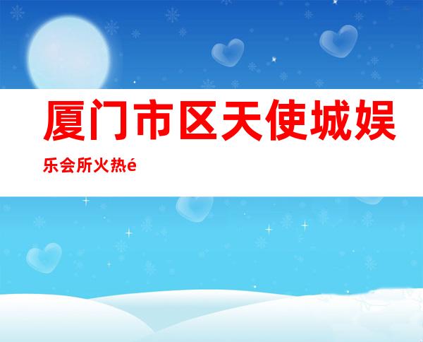 厦门市区天使城娱乐会所火热预定中有什么服务 – 厦门翔安商务KTV