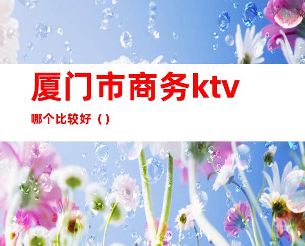 厦门市商务ktv哪个比较好（）
