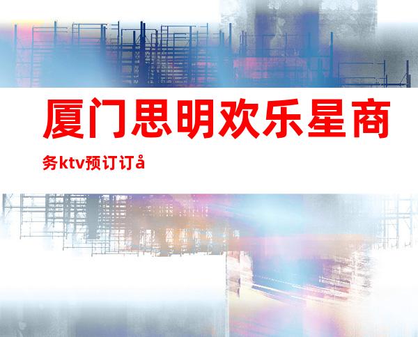 厦门思明欢乐星商务ktv预订订包订包电话 – 厦门思明商务KTV