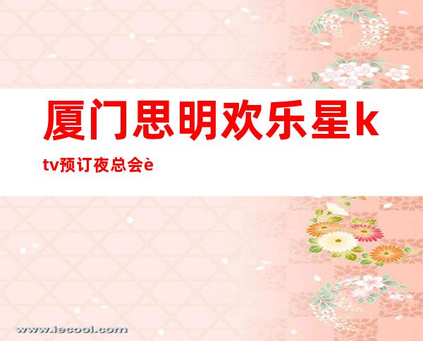 厦门思明欢乐星ktv预订夜总会订包 – 厦门思明商务KTV_重复