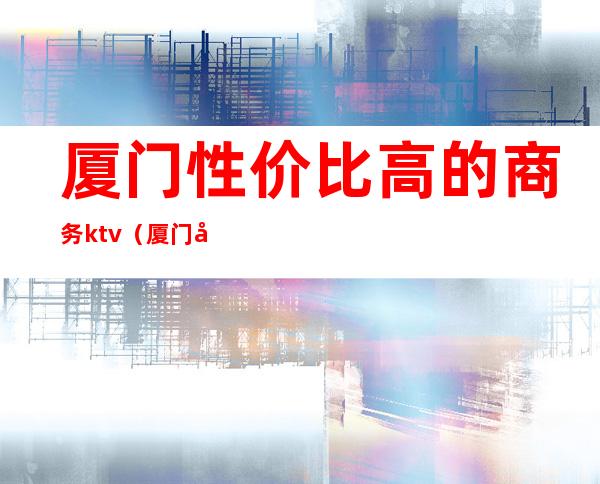 厦门性价比高的商务ktv（厦门商务酒店推荐）