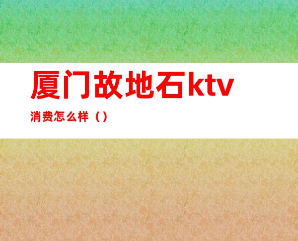 厦门故地石ktv消费怎么样()