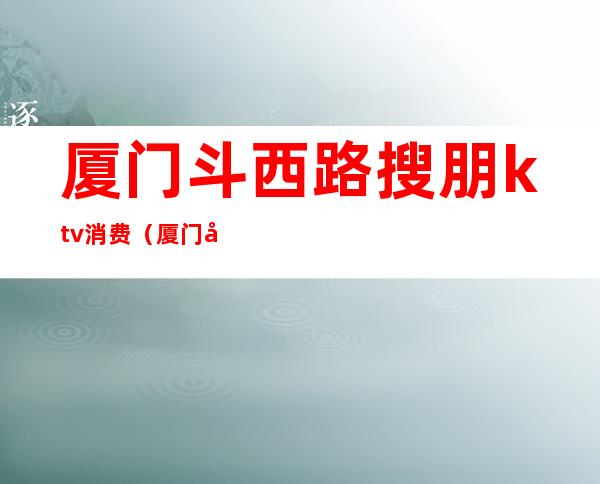 厦门斗西路搜朋ktv消费（厦门友唱ktv）