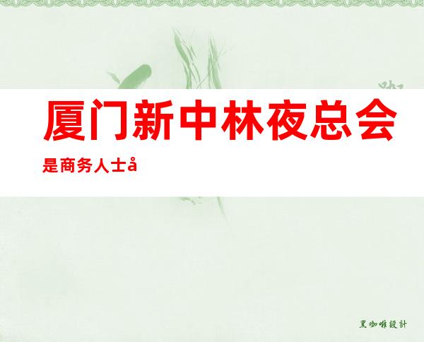 厦门新中林夜总会是商务人士应酬的正确选择，厦门KTV太有感觉