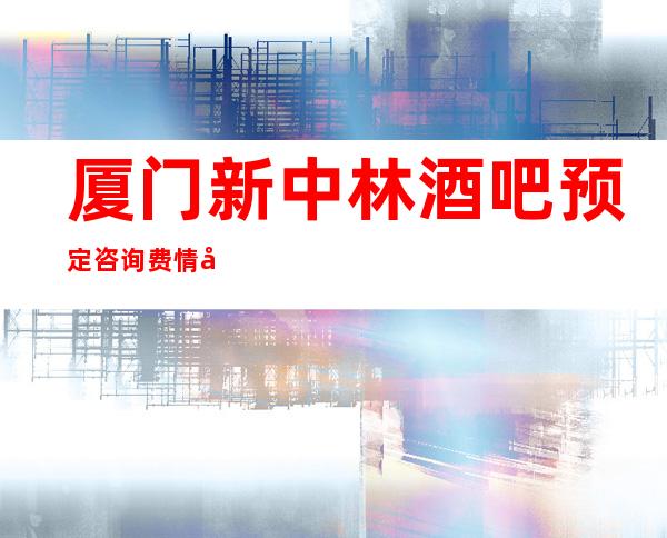 厦门新中林酒吧预定咨询费情况一览让你更清楚的了解