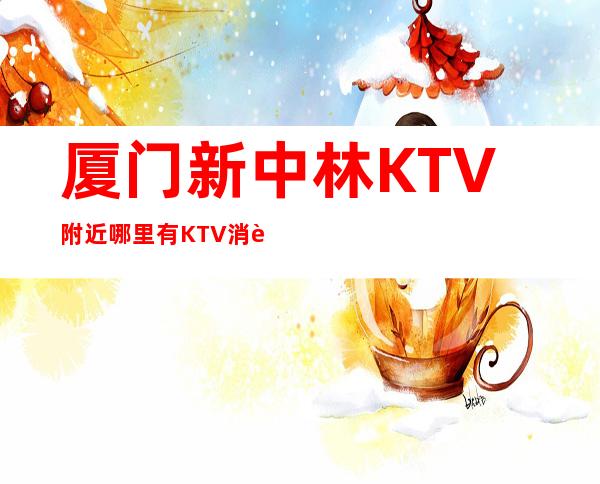 厦门新中林KTV附近哪里有KTV消费预预订流程一览表