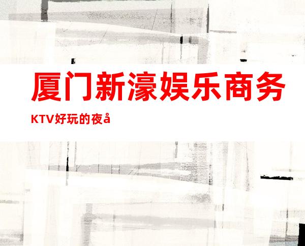厦门新濠娱乐商务KTV好玩的夜场-厦门本地排名高的ktv – 厦门思明商务KTV