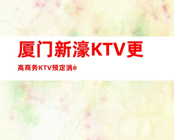 厦门新濠KTV更高商务KTV预定消费预预订流程一览表