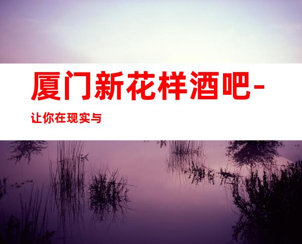 厦门新花样酒吧-让你在现实与虚拟的碰撞中，领略视觉的冲击