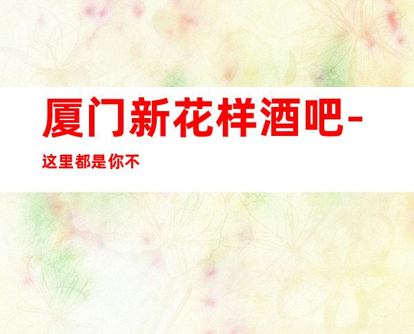 厦门新花样酒吧-这里都是你不可缺的一家更高公司
