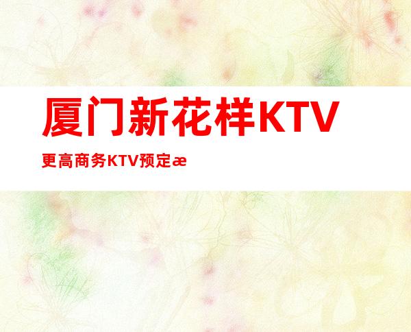 厦门新花样KTV更高商务KTV预定消费预定攻略