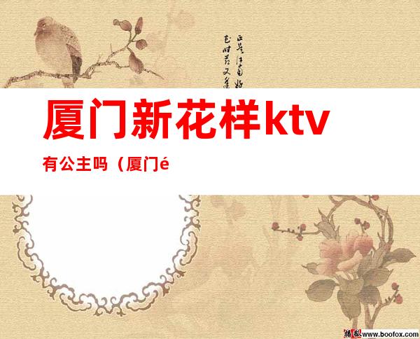 厦门新花样ktv有公主吗(厦门金色年华ktv的公主有服务吗)