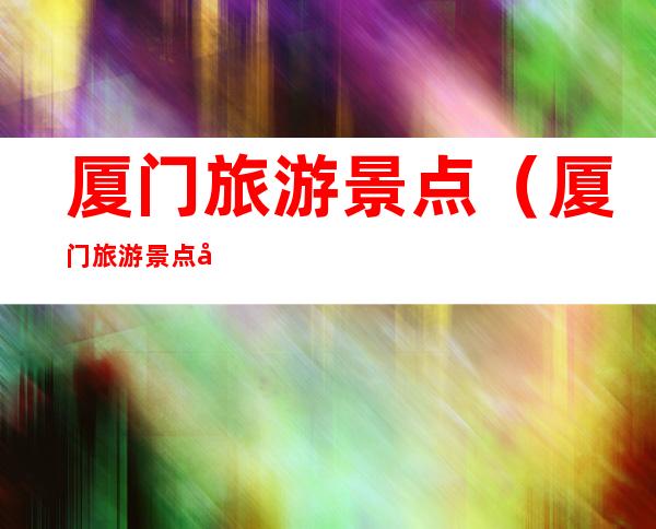 厦门旅游景点(厦门旅游景点图片大全)