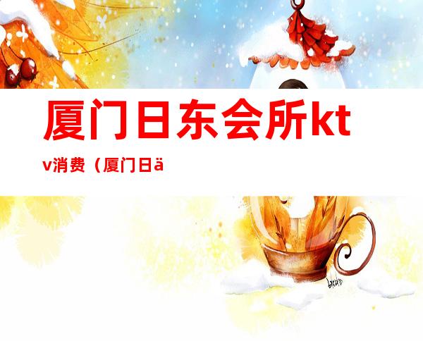厦门日东会所ktv消费(厦门日东会所ktv消费多少)