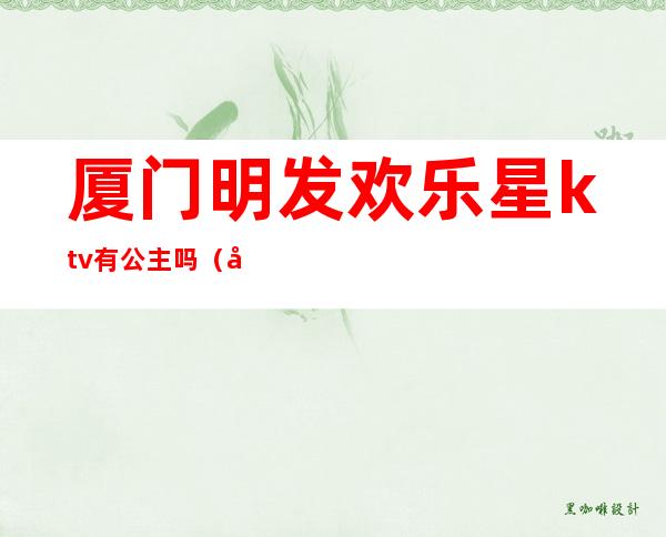 厦门明发欢乐星ktv有公主吗(厦门明发欢乐星ktv消费)