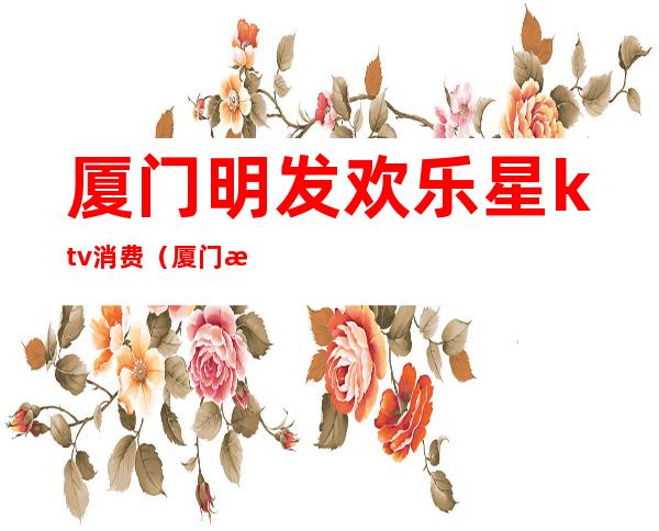 厦门明发欢乐星ktv消费(厦门明发欢乐星ktv消费高吗)