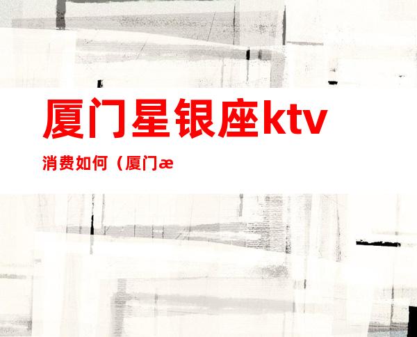 厦门星银座ktv消费如何（厦门星银座消费高吗）