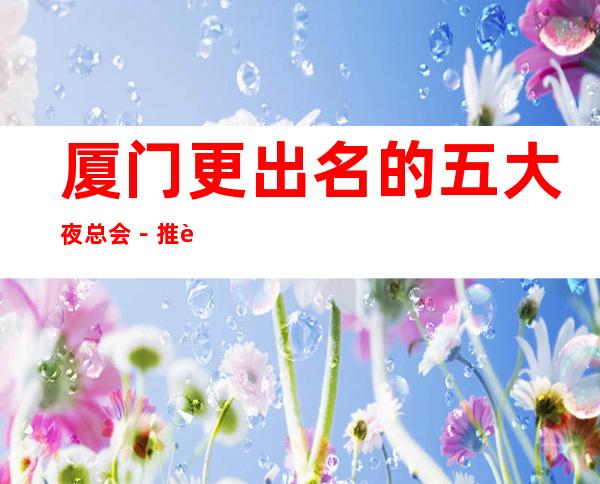 厦门更出名的五大夜总会-推荐几家性价比高娱乐场所预订