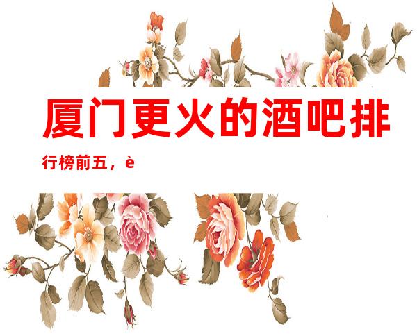 厦门更火的酒吧排行榜前五，这五家体验过的都常来