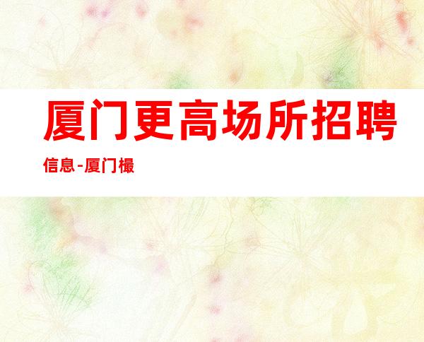 厦门更高场所招聘信息-厦门樶好夜总会招聘员工日进斗金竞争力小