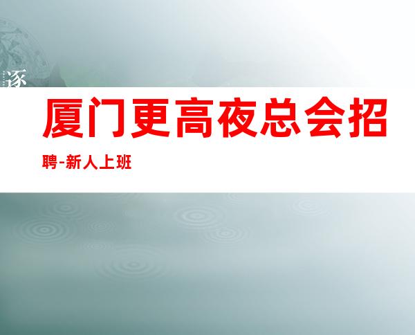 厦门更高夜总会招聘-新人上班率超高