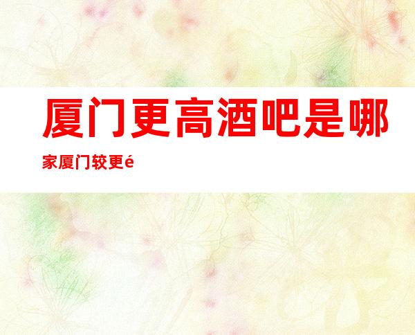 厦门更高酒吧是哪家 厦门较更高小酒吧排名介绍