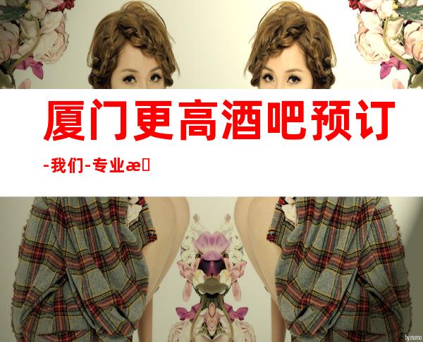 厦门更高酒吧预订-我们-专业接待,专业安排,服务到位