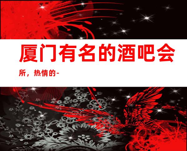 厦门有名的酒吧会所,热情的-值得您来体验一番