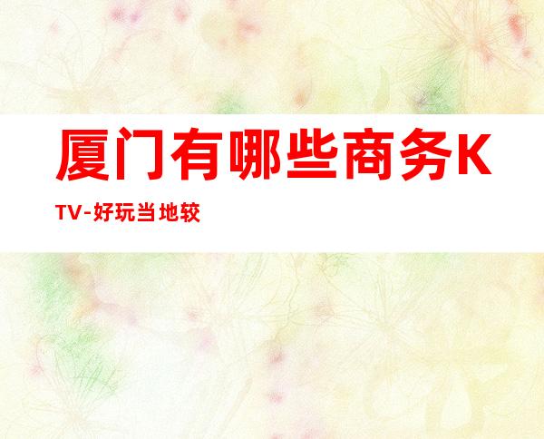 厦门有哪些商务KTV-好玩当地较旺离我近