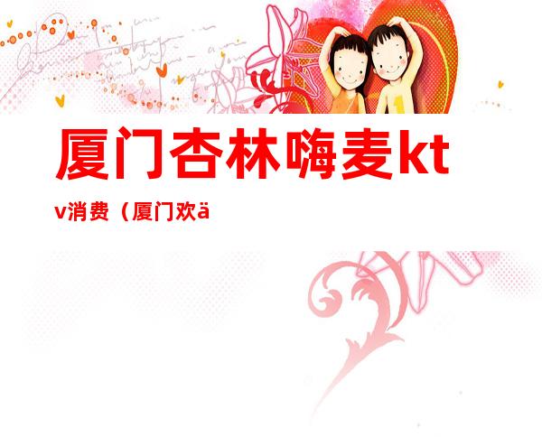 厦门杏林嗨麦ktv消费(厦门欢乐星ktv)
