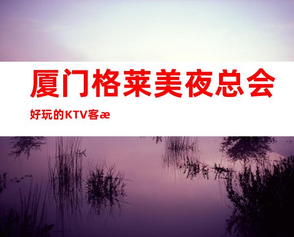 厦门格莱美夜总会好玩的KTV客服流程