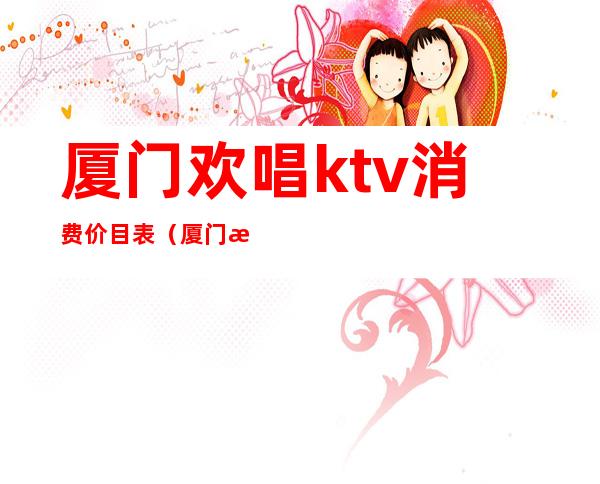 厦门欢唱ktv消费价目表(厦门欢乐星ktv)