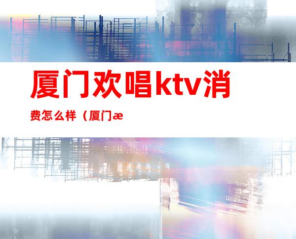 厦门欢唱ktv消费怎么样(厦门歌城ktv)