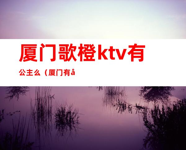 厦门歌橙ktv有公主么(厦门有公主的KTV)