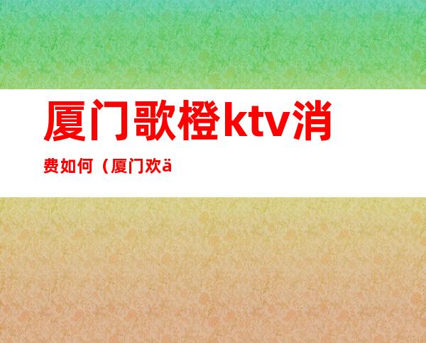 厦门歌橙ktv消费如何(厦门欢乐星ktv消费)