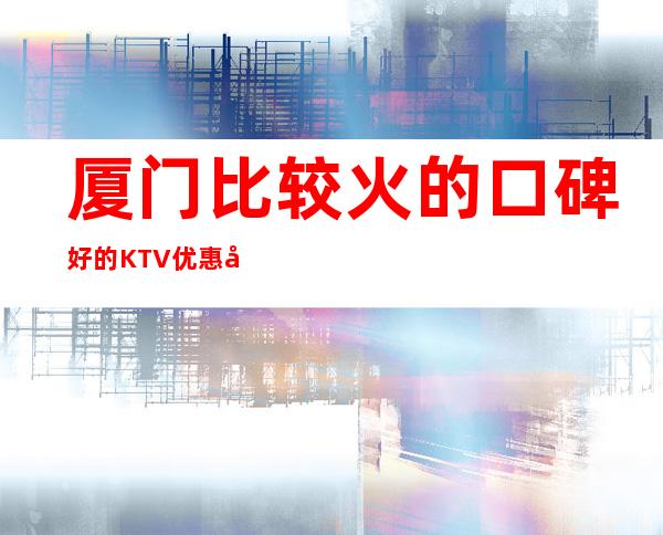 厦门比较火的口碑好的KTV优惠多多 – 厦门湖里商务KTV