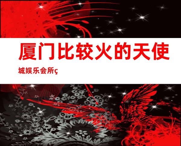 厦门比较火的天使城娱乐会所火热预定中有什么服务 – 厦门海沧商务KTV