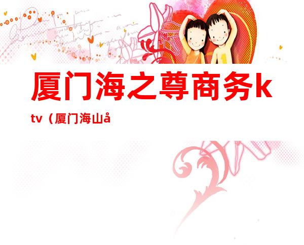 厦门海之尊商务ktv(厦门海山商务中心)