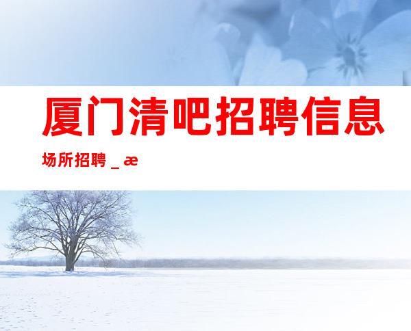 厦门清吧招聘信息场所招聘_每清