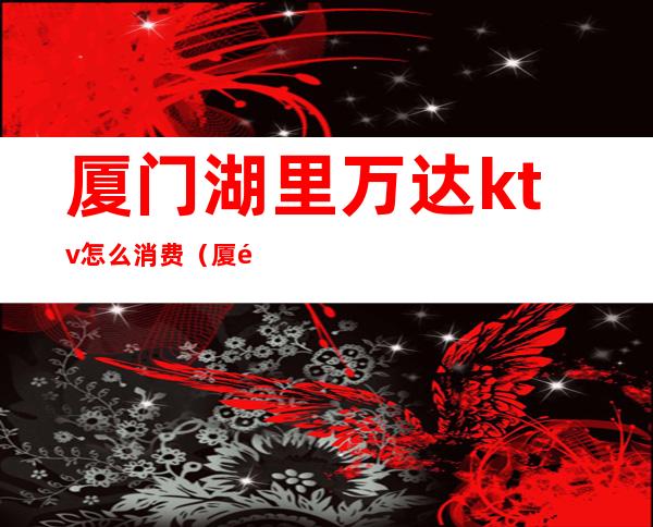 厦门湖里万达ktv怎么消费(厦门湖里万达ktv怎么消费划算)