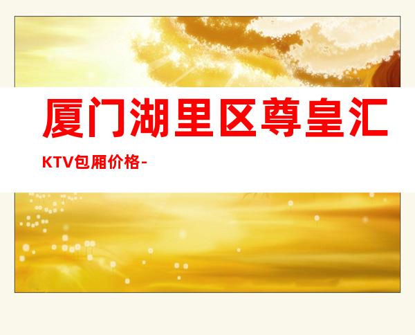 厦门湖里区尊皇汇KTV包厢价格-酒水环境-小费一览 – 厦门思明商务KTV