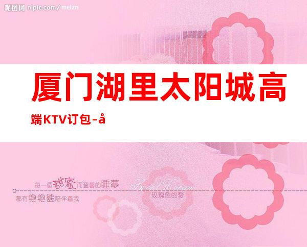 厦门湖里太阳城高端KTV订包 – 厦门湖里商务KTV