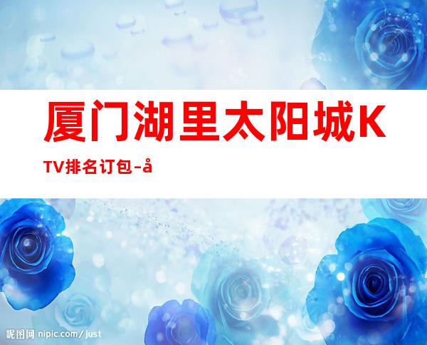 厦门湖里太阳城KTV排名订包 – 厦门湖里商务KTV
