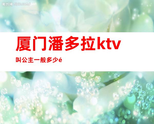 厦门潘多拉ktv叫公主一般多少钱(厦门天使城ktv公主多少钱)